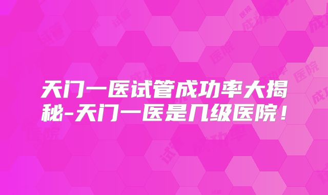 天门一医试管成功率大揭秘-天门一医是几级医院!