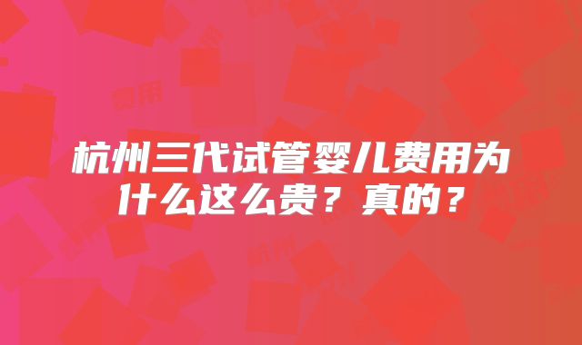 杭州三代试管婴儿费用为什么这么贵？真的？