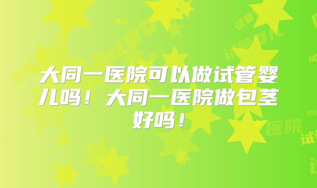 大同一医院可以做试管婴儿吗!大同一医院做包茎好吗!