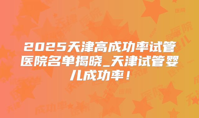 2025天津高成功率试管医院名单揭晓_天津试管婴儿成功率!