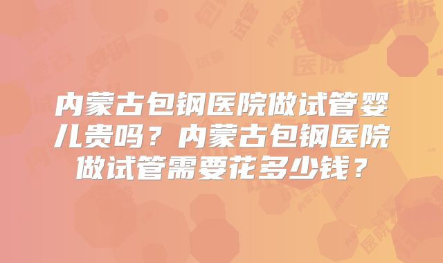 内蒙古包钢医院做试管婴儿贵吗?内蒙古包钢医院做试管需要花多少钱?