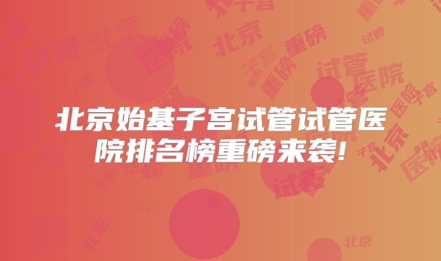 北京始基子宫试管试管医院排名榜重磅来袭!
