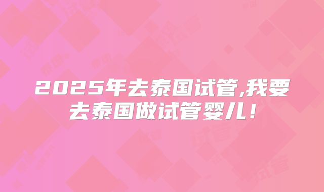 2025年去泰国试管,我要去泰国做试管婴儿!