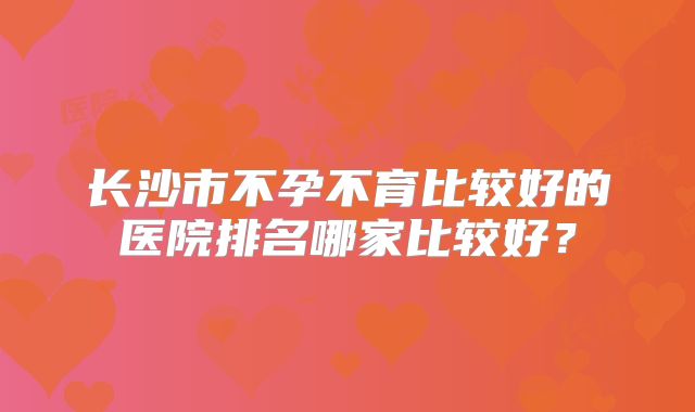 长沙市不孕不育比较好的医院排名哪家比较好？