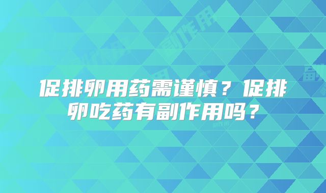 促排卵用药需谨慎?促排卵吃药有副作用吗?