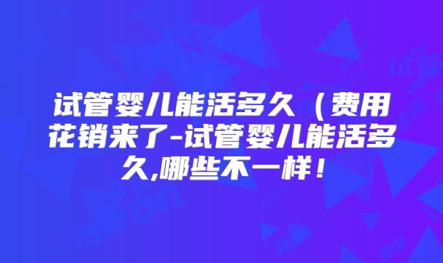 试管婴儿能活多久（费用花销来了-试管婴儿能活多久,哪些不一样！