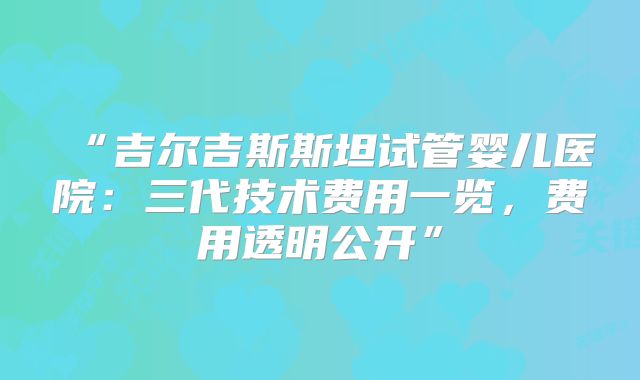 “吉尔吉斯斯坦试管婴儿医院：三代技术费用一览，费用透明公开”