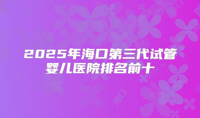 2025年海口第三代试管婴儿医院排名前十