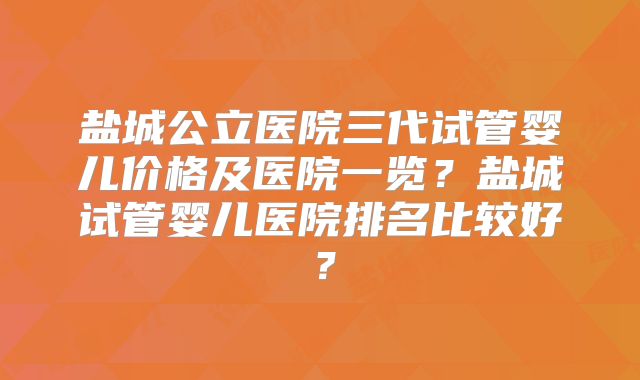 盐城公立医院三代试管婴儿价格及医院一览？盐城试管婴儿医院排名比较好？