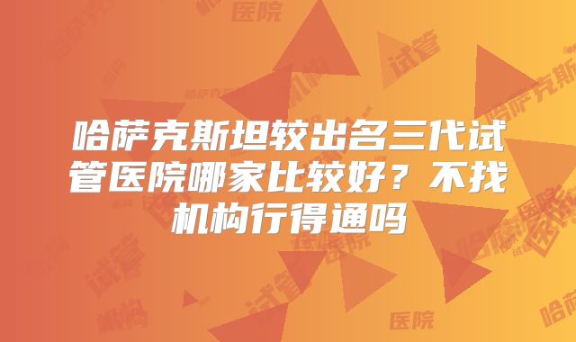 哈萨克斯坦较出名三代试管医院哪家比较好？不找机构行得通吗