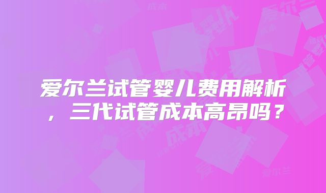 爱尔兰试管婴儿费用解析，三代试管成本高昂吗？