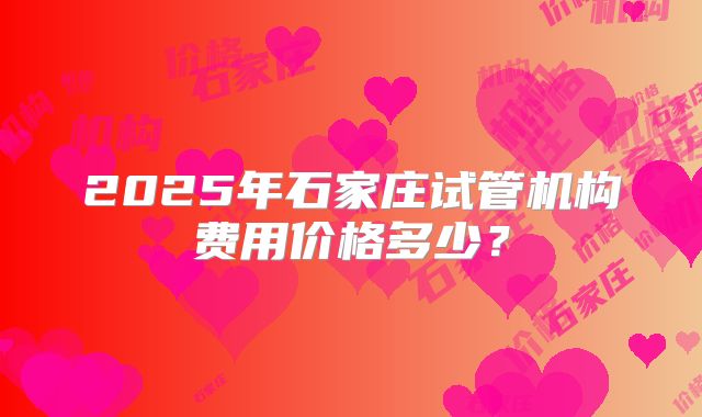 2025年石家庄试管机构费用价格多少?