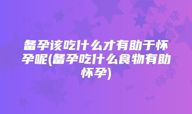备孕该吃什么才有助于怀孕呢(备孕吃什么食物有助怀孕)