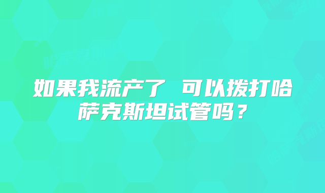 如果我流产了 可以拨打哈萨克斯坦试管吗？