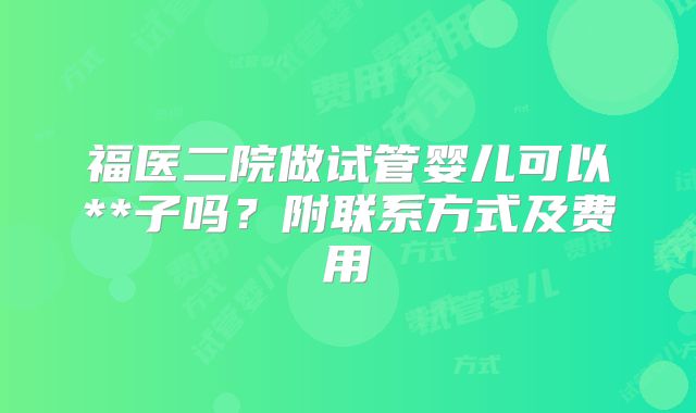 福医二院做试管婴儿可以**子吗?附联系方式及费用