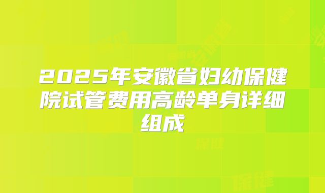 2025年安徽省妇幼保健院试管费用高龄单身详细组成