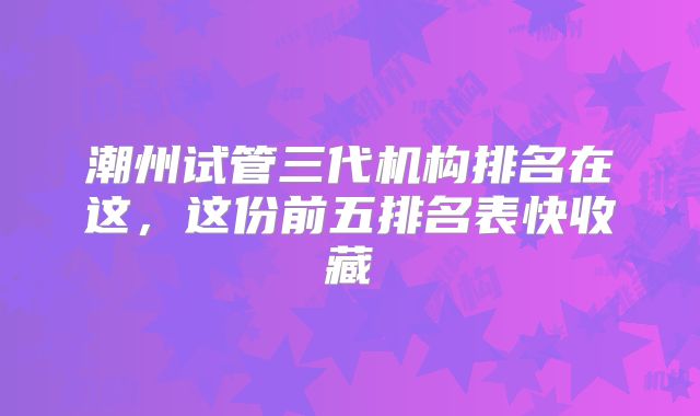 潮州试管三代机构排名在这，这份前五排名表快收藏