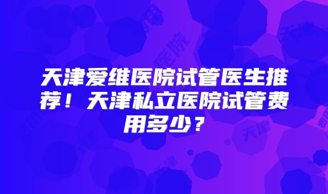 天津爱维医院试管医生推荐!天津私立医院试管费用多少?