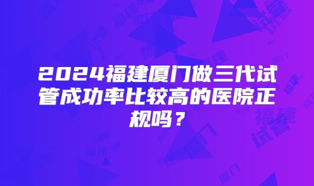 2024福建厦门做三代试管成功率比较高的医院正规吗?