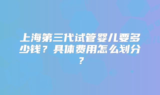 上海第三代试管婴儿要多少钱?具体费用怎么划分?