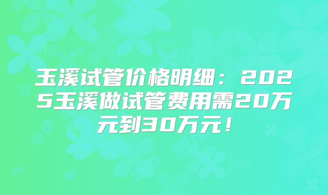 玉溪试管价格明细：2025玉溪做试管费用需20万元到30万元！