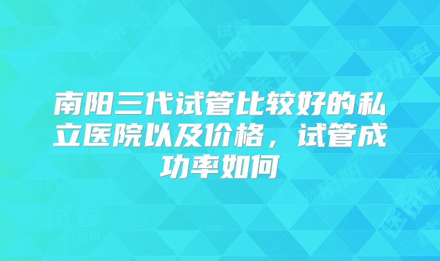 南阳三代试管比较好的私立医院以及价格,试管成功率如何