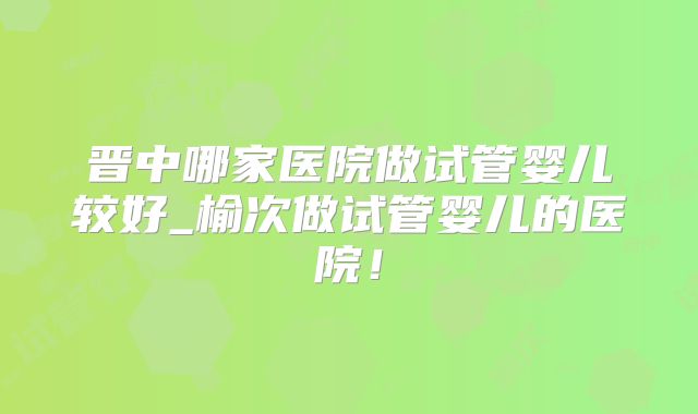 晋中哪家医院做试管婴儿较好_榆次做试管婴儿的医院！