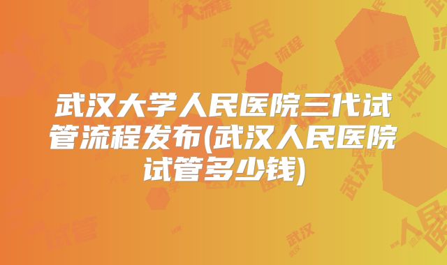 武汉大学人民医院三代试管流程发布(武汉人民医院试管多少钱)