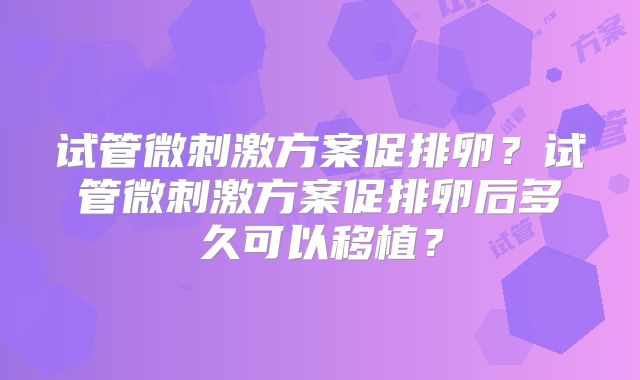 试管微刺激方案促排卵?试管微刺激方案促排卵后多久可以移植?