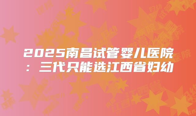 2025南昌试管婴儿医院：三代只能选江西省妇幼