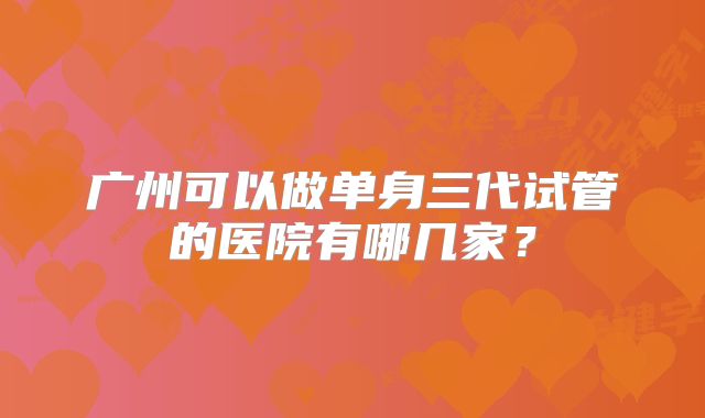 广州可以做单身三代试管的医院有哪几家？