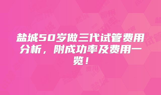 盐城50岁做三代试管费用分析，附成功率及费用一览！