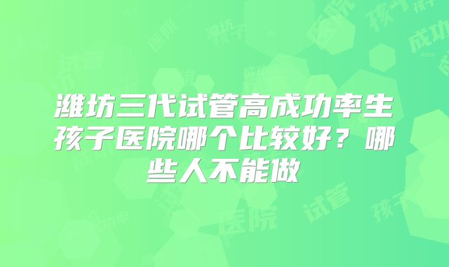 潍坊三代试管高成功率生孩子医院哪个比较好？哪些人不能做