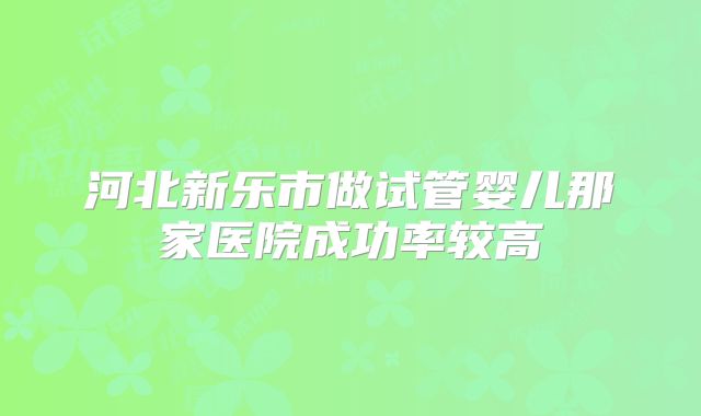 河北新乐市做试管婴儿那家医院成功率较高