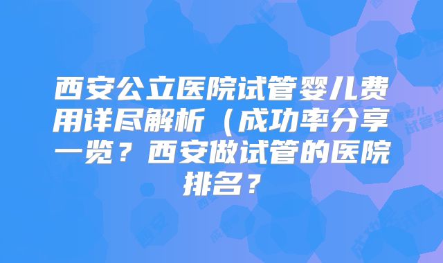 西安公立医院试管婴儿费用详尽解析(成功率分享一览?西安做试管的医院排名?