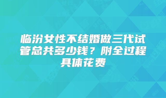 临汾女性不结婚做三代试管总共多少钱？附全过程具体花费
