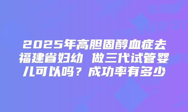 2025年高胆固醇血症去福建省妇幼 做三代试管婴儿可以吗?成功率有多少