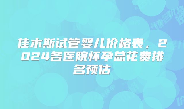 佳木斯试管婴儿价格表,2024各医院怀孕总花费排名预估