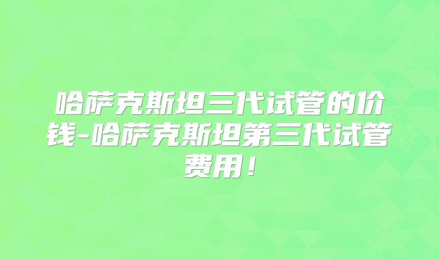 哈萨克斯坦三代试管的价钱-哈萨克斯坦第三代试管费用！