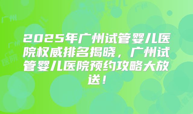 2025年广州试管婴儿医院权威排名揭晓,广州试管婴儿医院预约攻略大放送!