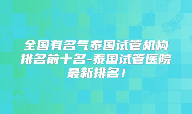 全国有名气泰国试管机构排名前十名-泰国试管医院最新排名！