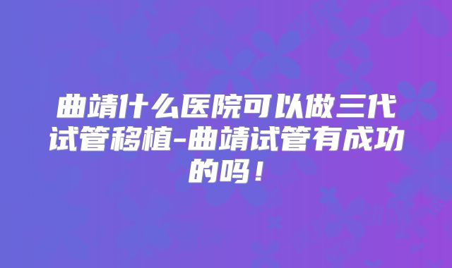 曲靖什么医院可以做三代试管移植-曲靖试管有成功的吗！