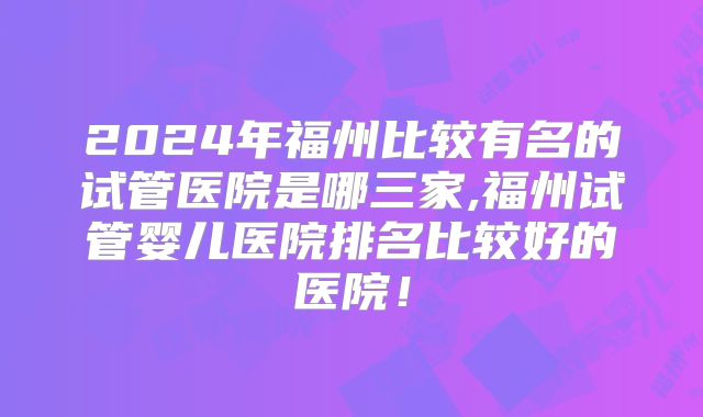 2024年福州比较有名的试管医院是哪三家,福州试管婴儿医院排名比较好的医院！