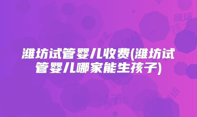 潍坊试管婴儿收费(潍坊试管婴儿哪家能生孩子)