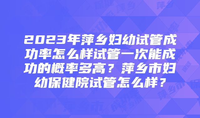 2023年萍乡妇幼试管成功率怎么样试管一次能成功的概率多高？萍乡市妇幼保健院试管怎么样？