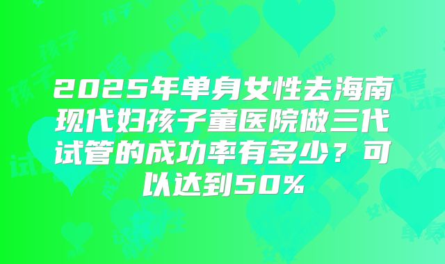 2025年单身女性去海南现代妇孩子童医院做三代试管的成功率有多少？可以达到50%