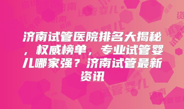 济南试管医院排名大揭秘，权威榜单，专业试管婴儿哪家强？济南试管最新资讯