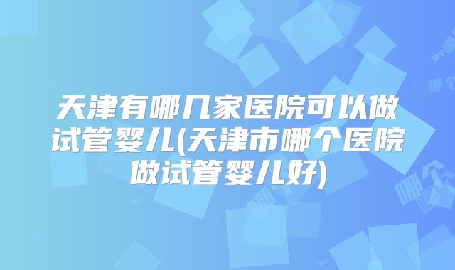 天津有哪几家医院可以做试管婴儿(天津市哪个医院做试管婴儿好)