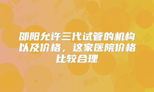 邵阳允许三代试管的机构以及价格,这家医院价格比较合理