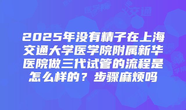 2025年没有精子在上海交通大学医学院附属新华医院做三代试管的流程是怎么样的？步骤麻烦吗